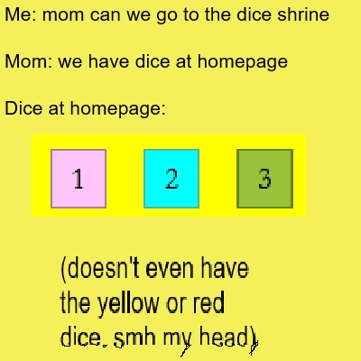 Me: mom can we go to the dice shrine? Mom: we have dice at homepage. Dice at homepage: pink d6 with a 1, cyan d6 with a 1, green d6 with a 1. (doesn't even have the yellow or red dice. smh my head)